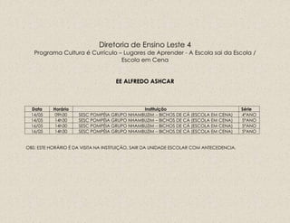 Diretoria de Ensino Leste 4
Programa Cultura é Currículo – Lugares de Aprender - A Escola sai da Escola /
Escola em Cena
EE ALFREDO ASHCAR
Data Horário Instituição Série
14/05 09h30 SESC POMPÉIA GRUPO NHAMBUZIM – BICHOS DE CÁ (ESCOLA EM CENA) 4ºANO
14/05 14h30 SESC POMPÉIA GRUPO NHAMBUZIM – BICHOS DE CÁ (ESCOLA EM CENA) 5ºANO
16/05 14h30 SESC POMPÉIA GRUPO NHAMBUZIM – BICHOS DE CÁ (ESCOLA EM CENA) 5ºANO
16/05 14h30 SESC POMPÉIA GRUPO NHAMBUZIM – BICHOS DE CÁ (ESCOLA EM CENA) 5ºANO
OBS: ESTE HORÁRIO É DA VISITA NA INSTITUIÇÃO, SAIR DA UNIDADE ESCOLAR COM ANTECEDENCIA.
 