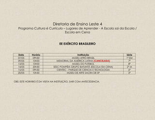 Diretoria de Ensino Leste 4
Programa Cultura é Currículo – Lugares de Aprender - A Escola sai da Escola /
Escola em Cena
EE EXÉRCITO BRASILEIRO
Data Horário Instituição Série
07/05 09h30 MUSEU AFRO BRASIL 1ª EM
09/05 10h00 MEMORIAL DA AMÉRICA LATINA (CANCELADA) 7ª
13/05 10h00 MUSEU DO FUTEBOL 8ª
14/05 20h30 SESC POMPÉIA GRUPO BATUNTÃ (ESCOLA EM CENA) 2ª M
15/05 09h30 CIENTEC - PARQUE DE CIENCIA E TECNOLOGIA 6ª
20/05 10h30 MUSEU DE ARTE SACRA DE SP 2ª
OBS: ESTE HORÁRIO É DA VISITA NA INSTITUIÇÃO, SAIR COM ANTECEDENCIA.
 