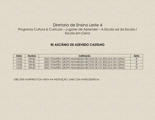 Diretoria de Ensino Leste 4
Programa Cultura é Currículo – Lugares de Aprender – A Escola sai da Escola /
Escola em Cena
EE ASCÂNIO DE AZEVEDO CASTILHO
Data Horário Instituição Série
15/05 09h30 SESC POMPÉIA GRUPO NHAMBUZIM BICHOS DE CÁ (ESCOLA EM CENA) 4º
15/05 09h30 SESC POMPÉIA GRUPO NHAMBUZIM BICHOS DE CÁ (ESCOLA EM CENA) 4º
15/05 09h30 SESC POMPÉIA GRUPO NHAMBUZIM BICHOS DE CÁ (ESCOLA EM CENA) 5º
15/05 09h30 SESC POMPÉIA GRUPO NHAMBUZIM BICHOS DE CÁ (ESCOLA EM CENA) 5º
OBS: ESTE HORÁRIO É DA VISITA NA INSTITUIÇÃO, SAIR COM ANTECEDENCIA.
 