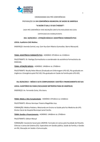 1

                           CRONOGRAMA DAS PRÉ-CONFERÊNCIAS

          PREPARAÇÃO DA VIII CONFERÊNCIA MUNICIPAL DE SAÚDE DE ANÁPOLIS

                             “A SAÚDE É SUA, E O SUS É NOSSO”!

            CADA PRÉ-CONFERÊNCIA TERÁ INSCRIÇÕES GRATUITAS REALIZADAS NO LOCAL

                               CERTIFICADO DE 8 HORAS/EVENTO.

            DIA: 18/03/2013 – ATENÇÃO BÁSICA E ASSISTÊNCIA FARMACÊUTICA

LOCAL: Auditório CAIS Mulher.

ENDEREÇO: Avenida Central, esq. Com Rua Geni Ribeiro Guimarães. Bairro Maracanã.



TEMA: ASSISTÊNCIA FARMACÊUTICA - HORÁRIO: 07h30min às 11h00min

PALESTRANTE: Dr. Rodrigo (Farmacêutico e coordenador da assistência Farmacêutica da
SEMUSA).

TEMA: ATENÇÃO BÁSICA - HORÁRIO: 14h00min às 17h00min

PALESTRANTE: Nicolly Helen Morais (Graduada em Enfermagem UFG-GO, Pós-graduada em
Urgência e Emergência pela PUC-GO, Pós-graduada em Saúde da Família pela UFG-GO).



   Dia 20/03/2013 – MÉDIA E ALTA COMPLEXIDADE E GESTÃO E FINANCIAMENTO DO SUS

LOCAL: AUDITÓRIO DA FAMA (FACULDADE METROPOLITANA DE ANÁPOLIS)

ENDEREÇO: Av. Fernando Costa, Vila Jaiara.



TEMA: Média e Alta Complexidade - HORÁRIO: 07h30min às 11h00min

PALESTRANTE: Afonso Henrique Teixeira Magalhães Issa.

FORMAÇÃO: Médico Pediatra. Mestrando em Ensino na Saúde pela Fac Medicina da UFG.
Diretor Geral do Hospital Municipal Jamel Cecílio.

TEMA: Gestão e Financiamento - HORÁRIO: 14h00min às 17h00min

PALESTRANTE: Edilson Marçal

FORMAÇÃO: Assistente Social pela UNOPAR. Formado em Letras pela Faculdade de Filosofia
Ciências e Letras de Colatina (ES). Especialista em Gestão pública, Saúde da Família; e Gestão
em RH, Educação em Saúde e Comunicação.
 
