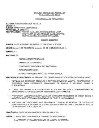 1
ESCUELA SECUNDARIA TÉCNICA 23
TANGANCÍCUARO, MICH.
“CRONOGRAMA DE ACTIVIDADES”
MATERIA: FORMACIÓN CÍVICA Y ÉTICA II.
GRADO: 3º.
TURNOS: MATUTINO Y VESPERTINO.
AÑO ESCOLAR: 2015-2016.
RESPONSABLES: PROFRA. MARÍA DEL ROCÍO QUEVEDO MORA.
PROFRA. MA. DE LOS ÁNGELES GARCÍA DUARTE.
PROFRA. BERTHA OLIVARES CERVANTES.
PRIMER BIMESTRE
BLOQUE I “LOS RETOS DEL DESARROLLO PERSONAL Y SOCIAL”
MESES: Lunes 24 DE AGOSTO AL Miércoles 14 DE OCTUBRE DEL 2015.
SEMANAS: 7
MÓDULOS: 28
TÉCNICAS MOTIVACIONALES.
EXAMEN DE DIAGNÓSTICO
CONOCIMIENTO GENERAL DEL PROGRAMA
RETROALIMENTACIÓN
TRABAJO REPRESENTATIVO DEL PRIMER BLOQUE.
APRENDIZAJES ESPERADOS: AL TERMINO DEL PRIMER BLOQUE, SE ESPERA QUE LOS ALUMNOS:
• EJERZAN SUS DERECHOS SEXUALES Y REPRODUCTIVOS DE MANERA RESPONSABLE E
INFORMADA PARA ESTABLECER RELACIONES DE PAREJA O NOVIAZGO, SANAS Y
PLACENTERAS.
• TOMEN DECISIONES QUE FAVOREZCAN SU CALIDAD DE VIDA Y AUTORREALIZACIÓN,
EXPRESANDO SU CAPACIDAD PARA RESPONDER ASERTIVAMENTE.
• PROPONGAN ACCIONES COLECTIVAS PARA ENFRENTAR PROBLEMAS DE ORDEN SOCIAL Y
AMBIENTAL QUE AFECTAN LA COMUNIDAD, AL PAÍS Y A LA HUMANIDAD.
• VINCULEN LAS CONDICIONES QUE FAVORECEN O LIMITAN EL DERECHO DE TODOS LOS
SERES HUMANOS A SATISFACER SUS NECESIDADES BÁSICAS CON EL LOGRO DE NIVELES
DE BIENESTAR Y JUSTICIA SOCIAL.
PROPÓSITOS: ORIENTACIÓN DIDÁCTICA PARA EL MAESTRO.
TEMAS: 1.- INDIVIDUOS Y GRUPOS QUE COMPARTEN NECESIDADES.
2.- APRENDER A TOMAR DECISIONES DE MANERA INFORMADA.
 