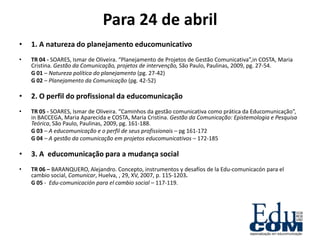 Para 24 de abril
•   1. A natureza do planejamento educomunicativo
•   TR 04 - SOARES, Ismar de Oliveira. “Planejamento de Projetos de Gestão Comunicativa”,in COSTA, Maria
    Cristina. Gestão da Comunicação, projetos de intervenção, São Paulo, Paulinas, 2009, pg. 27-54.
    G 01 – Natureza política do planejamento (pg. 27-42)
    G 02 – Planejamento da Comunicação (pg. 42-52)

•   2. O perfil do profissional da educomunicação
•   TR 05 - SOARES, Ismar de Oliveira. “Caminhos da gestão comunicativa como prática da Educomunicação”,
    in BACCEGA, Maria Aparecida e COSTA, Maria Cristina. Gestão da Comunicação: Epistemologia e Pesquisa
    Teórica, São Paulo, Paulinas, 2009, pg. 161-188.
    G 03 – A educomunicação e o perfil de seus profissionais – pg 161-172
    G 04 – A gestão da comunicação em projetos educomunicativos – 172-185

•   3. A educomunicação para a mudança social
•   TR 06 – BARANQUERO, Alejandro. Concepto, instrumentos y desafíos de la Edu-comunicacón para el
    cambio social, Comunicar, Huelva, , 29, XV, 2007, p. 115-1203.
    G 05 - Edu-comunicación para el cambio social – 117-119.
 