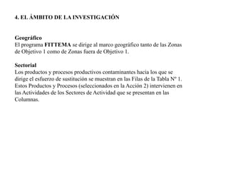 4. EL ÁMBITO DE LA INVESTIGACIÓN GeográficoEl programa FITTEMA se dirige al marco geográfico tanto de las Zonas de Objetivo 1 como de Zonas fuera de Objetivo 1.SectorialLos productos y procesos productivos contaminantes hacia los que se dirige el esfuerzo de sustitución se muestran en las Filas de la Tabla Nº 1. Estos Productos y Procesos (seleccionados en la Acción 2) intervienen en las Actividades de los Sectores de Actividad que se presentan en las Columnas.