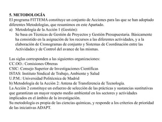 5. METODOLOGÍAEl programa FITTEMA constituye un conjunto de Acciones para las que se han adoptado diferentes Metodologías, que resumimos en este Apartado. Metodología de la Acción 1 (Gestión):Se basa en Técnicas de Gestión de Proyectos y Gestión Presupuestaria. Básicamente ha consistido en la asignación de los recursos a las diferentes actividades, y a la elaboración de Cronogramas de conjunto y Sistemas de Coordinación entre las Actividades y de Control del avance de las mismas. Las siglas corresponden a las siguientes organizaciones: CC.OO.: Comisiones Obreras CSIC: Consejo Superior de Investigaciones Científicas ISTAS: Instituto Sindical de Trabajo, Ambiente y Salud U.P.M.: Universidad Politécnica de Madrid b) Metodología de la Acción 2: Antena de Transferencia de Tecnología.La Acción 2 constituye un esfuerzo de selección de las prácticas y sustancias sustitutivas que garantizan un mayor respeto medio ambiental en los sectores y actividades implicados en el ámbito de la investigación.Su metodología es propia de las ciencias químicas, y responde a los criterios de prioridad de las iniciativas ADAPT. 