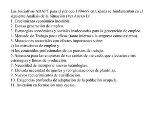 Las Iniciativas ADAPT para el período 1994-99 en España se fundamentan en el siguiente Análisis de la Situación (Ver Anexo I): 1. Crecimiento económico inestable. 2. Escasa generación de empleo. 3. Estrategias económicas y sociales inadecuadas para la generación de empleo. 4. Mercado de Trabajo poco eficaz (tanto interno a la empresa como externo). 5. Mutaciones sectoriales con efectos importantes sobre: a) las estructuras de empleo y b) los contenidos profesionales de los puestos de trabajo. 6. Amenaza para las empresas de sus cuotas de mercado, que afectarán a sus estrategias y líneas de producción. 7. Necesidad de incorporar nuevas tecnologías. 8. Elevada necesidad de ajustes y reorganizaciones de plantillas. 9. Nuevos requerimientos de cualificación. 10. Exigencias profundas de adaptación de la población ocupada. 11. Inversión en formación muy escasa. 
