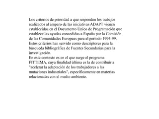 Los criterios de prioridad a que responden los trabajos realizados al amparo de las iniciativas ADAPT vienen establecidos en el Documento Único de Programación que establece las ayudas concedidas a España por la Comisión de las Comunidades Europeas para el período 1994-99. Estos criterios han servido como descriptores para la búsqueda bibliográfica de Fuentes Secundarias para la investigación. En este contexto es en el que surge el programa FITTEMA, cuya finalidad última es la de contribuir a "acelerar la adaptación de los trabajadores a las mutaciones industriales", específicamente en materias relacionadas con el medio ambiente. 