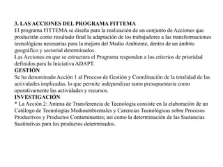  3. LAS ACCIONES DEL PROGRAMA FITTEMAEl programa FITTEMA se diseña para la realización de un conjunto de Acciones que producirán como resultado final la adaptación de los trabajadores a las transformaciones tecnológicas necesarias para la mejora del Medio Ambiente, dentro de un ámbito geográfico y sectorial determinados. Las Acciones en que se estructura el Programa responden a los criterios de prioridad definidos para la Iniciativa ADAPT. GESTIÓNSe ha denominado Acción 1 al Proceso de Gestión y Coordinación de la totalidad de las actividades implicadas, lo que permite independizar tanto presupuestaria como operativamente las actividades y recursos.INVESTIGACIÓN * La Acción 2: Antena de Transferencia de Tecnología consiste en la elaboración de un Catálogo de Tecnologías Medioambientales y Carencias Tecnológicas sobre Procesos Productivos y Productos Contaminantes; así como la determinación de las Sustancias Sustitutivas para los productos determinados.
