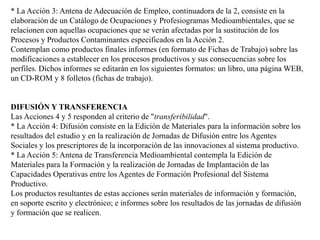 * La Acción 3: Antena de Adecuación de Empleo, continuadora de la 2, consiste en la elaboración de un Catálogo de Ocupaciones y Profesiogramas Medioambientales, que se relacionen con aquellas ocupaciones que se verán afectadas por la sustitución de los Procesos y Productos Contaminantes especificados en la Acción 2. Contemplan como productos finales informes (en formato de Fichas de Trabajo) sobre las modificaciones a establecer en los procesos productivos y sus consecuencias sobre los perfiles. Dichos informes se editarán en los siguientes formatos: un libro, una página WEB, un CD-ROM y 8 folletos (fichas de trabajo). DIFUSIÓN Y TRANSFERENCIALas Acciones 4 y 5 responden al criterio de "transferibilidad".* La Acción 4: Difusión consiste en la Edición de Materiales para la información sobre los resultados del estudio y en la realización de Jornadas de Difusión entre los Agentes Sociales y los prescriptores de la incorporación de las innovaciones al sistema productivo. * La Acción 5: Antena de Transferencia Medioambiental contempla la Edición de Materiales para la Formación y la realización de Jornadas de Implantación de las Capacidades Operativas entre los Agentes de Formación Profesional del Sistema Productivo. Los productos resultantes de estas acciones serán materiales de información y formación, en soporte escrito y electrónico; e informes sobre los resultados de las jornadas de difusión y formación que se realicen. 