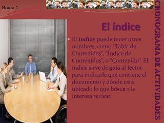 Grupo 1El índice y la introducciónEl índice y la introducción aunque son los elementos en que se inicia el documento, en la práctica la elaboración de éste, es lo último que se redacta. Así pues, luego que se ha redactado y ensamblado el contenido de los componentes descritos antes, se procede a redactar la introducción y elaborar el índice. CRONOGRAMA DE ACTIVIDADES