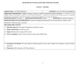 REGISTRO DE PLANIFICACIÓN POR UNIDAD DE ESTUDIO


                                                              CICLO I AÑO 2010


ASIGNATURA: CULTURA GENERAL                                                         UNIDAD IV: LA CULTURA SALVADOREÑA
OBJETIVOS ESPECÍFICOS: 1. Que los alumnos conozcan y aprecien el patrimonio cultural salvadoreño. 2. Determinar en qué
medida influye la hibridación cultural en la Sociedad Salvadoreña. 3. Analizar los elementos que forman parte de la identidad
salvadoreña. 4. Investigar las expresiones artísticas y científicas que influyen en la cultura salvadoreña.
FECHA DE INICIO: 05 de mayo               FECHA DE FINALIZACIÓN: 09 junio                           DURACIÓN: 20 horas de 50 minutos
PROCESO DIDÁCTICO METODOLÓGICO: Exposición dialogada, problematización en el estudio histórico cultural, estudio
bibliográfico, trabajos de grupos y plenarias.
RECURSOS EDUCATIVOS:
   Materiales impresos: fotocopiados, bibliográficos, periódicos, revistas.
   Medios Audiovisuales: PowerPoint y otros.
   Equipo: Retroproyector, Laptop, Cañón y fuente.
   Nuevas Tecnologías: Internet, videos interactivos, base de datos EBSCO-Host




   Estrategias de Evaluación: Por cada unidad se realizarán pruebas escritas, orales, trabajos de investigación, control de lectura,
    exposición.
   Ponderación: 40% Laboratorio; 60% Prueba Objetiva.




                                                                         7
 