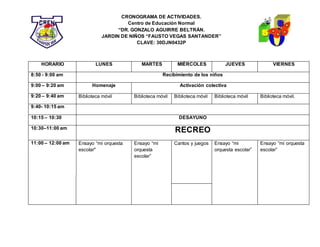 CRONOGRAMA DE ACTIVIDADES.
Centro de Educación Normal
“DR. GONZALO AGUIRRE BELTRÁN.
JARDIN DE NIÑOS “FAUSTO VEGAS SANTANDER”
CLAVE: 30DJN0432P
HORARIO LUNES MARTES MIÉRCOLES JUEVES VIERNES
8:50 - 9:00 am Recibimiento de los niños
9:00 – 9:20 am Homenaje Activación colectiva
9:20 – 9:40 am Biblioteca móvil Biblioteca móvil Biblioteca móvil Biblioteca móvil Biblioteca móvil.
9:40- 10:15 am
10:15 – 10:30 DESAYUNO
10:30–11:00 am
RECREO
11:00 – 12:00 am Ensayo “mi orquesta
escolar"
Ensayo “mi
orquesta
escolar”
Cantos y juegos Ensayo “mi
orquesta escolar”
Ensayo “mi orquesta
escolar”