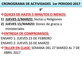 CRONOGRAMA DE ACTIVIDADES 1er PERIODO 2017
9°
QUICES DE HASTA 5 MINUTOS O MENOS:
1) JUEVES 2/MARZO: Sectas y Religiones
2) JUEVES 15/MARZO: Dones de gracia y
ministeriales
ENTREGA DE COMPROMISOS:
ENSAYO 1: JUEVES 23 DE FEBRERO
ENSAYO 2: JUEVES 16 DE MARZO
TALLER EN CLASE: SEMANA DEL 27 MARZO AL 7 DE
ABRIL 2017
 