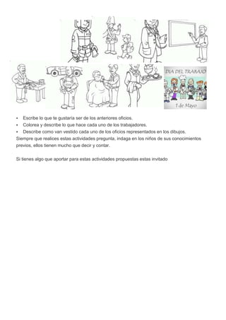    Escribe lo que te gustaría ser de los anteriores oficios.
  Colorea y describe lo que hace cada uno de los trabajadores.
 Describe como van vestido cada uno de los oficios representados en los dibujos.
Siempre que realices estas actividades pregunta, indaga en los niños de sus conocimientos
previos, ellos tienen mucho que decir y contar.


Si tienes algo que aportar para estas actividades propuestas estas invitado
 