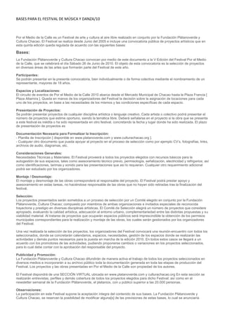BASES PARA EL FESTIVAL DE MÚSICA Y DANZA/10



Por el Medio de la Calle es un Festival de arte y cultura al aire libre realizado en conjunto por la Fundación Plátanoverde y
Cultura Chacao. El Festival se realiza desde Junio del 2005 e incluye una convocatoria pública de proyectos artísticos que en
esta quinta edición queda regulada de acuerdo con las siguientes bases:

Bases:
La Fundación Plátanoverde y Cultura Chacao convocan por medio de este documento a la V Edición del Festival Por el Medio
de la Calle, que se celebrará el día Sábado 26 de Junio de 2010. El objeto de esta convocatoria es la selección de proyectos
en diversas áreas de las artes que formarán parte del Festival de este año.

Participantes:
Se podrán presentar en la presente convocatoria, bien individualmente o de forma colectiva mediante el nombramiento de un
representante, mayores de 18 años.

Espacios y Localizaciones:
El circuito de eventos de Por el Medio de la Calle 2010 abarca desde el Mercado Municipal de Chacao hasta la Plaza Francia [
Plaza Altamira ]. Queda en manos de los organizadores del Festival la decisión sobre la asignación de locaciones para cada
uno de los proyectos, en base a las necesidades de los mismos y las condiciones específicas de cada espacio.

Presentación de Proyectos:
Se podrán presentar proyectos de cualquier disciplina artística o lenguaje creativo. Cada artista o colectivo podrá presentar el
número de proyectos que estime oportuno, siendo la temática libre. Deberá señalarse en el proyecto si la obra que se presenta
a este festival es inédita o ha sido representada en otro festival, concretando la fecha y lugar donde ha sido realizada. El plazo
de presentación de proyectos es

Documentación Necesaria para Formalizar la Inscripción:
- Planilla de Inscripción [ disponible en www.platanoverde.com y www.culturachacao.org ].
- Cualquier otro documento que pueda apoyar al proyecto en el proceso de selección como por ejemplo CV’s, fotografías, links,
archivos de audio, diagramas, etc.

Consideraciones Generales:
Necesidades Técnicas y Materiales: El Festival proveerá a todos los proyectos elegidos con recursos básicos para la
autogestión de sus espacios, tales como asesoramiento técnico previo, permisología, señalización, electricidad y refrigerios; así
como identificaciones, tarimas y sonido para las presentaciones que así lo requieran. Cualquier otro requerimiento adicional
podrá ser estudiado por los organizadores.

Montaje / Desmontaje:
El montaje y desmontaje de las obras corresponderá al responsable del proyecto. El Festival podrá prestar apoyo y
asesoramiento en estas tareas, no haciéndose responsable de las obras que no hayan sido retiradas tras la finalización del
festival.

Selección:
Los proyectos presentados serán sometidos a un proceso de selección por un Comité elegido en conjunto por la Fundación
Plátanoverde, Cultura Chacao; compuesto por miembros de ambas organizaciones e invitados especiales de reconocida
trayectoria y prestigio en diversas disciplinas artísticas. El Comité de Selección elegirá un número de proyectos que considere
apropiado, evaluando la calidad artística, adecuación al entorno urbano, complementariedad entre las distintas propuestas y su
viabilidad material. Al tratarse de proyectos que ocuparán espacios públicos será imprescindible la obtención de los permisos
municipales correspondientes para la realización y montaje de las obras, los cuales serán gestionados por los organizadores
del Festival.

Una vez realizada la selección de los proyectos, los organizadores del Festival convocará una reunión-encuentro con todos los
seleccionados, donde se concretarán calendarios, espacios, necesidades, gestión de los espacios donde se realizarán las
actividades y demás puntos necesarios para la puesta en marcha de la edición 2010. En todos estos casos se llegará a un
acuerdo con los promotores de las actividades, pudiendo proponerse cambios o variaciones en los proyectos seleccionados,
para lo cual debe contar con la aprobación del responsable del proyecto.

Publicidad y Promoción:
La Fundación Plátanoverde y Cultura Chacao difundirán de manera activa el trabajo de todos los proyectos seleccionados en
diversos medios e incorporarán a su archivo público toda la documentación generada en toda las etapas de producción del
Festival. Los proyectos y las obras presentadas en Por el Medio de la Calle son propiedad de los autores.

El Festival dispondrá de una SECCIÓN VIRTUAL ubicada en www.platanoverde.com y culturachacao.org En esta sección se
realizarán entrevistas, perfiles y demás cobertura de todos los proyectos elegidos para dicho Festival; así como en el
newsletter semanal de la Fundación Plátanoverde, el plataniús, con u público superior a las 20.000 personas.

Observaciones:
La participación en este Festival supone la aceptación íntegra del contenido de sus bases. La Fundación Plátanoverde y
Cultura Chacao, se reservan la posibilidad de modificar alguna[s] de las previsiones de estas bases, lo cual se anunciaría
 