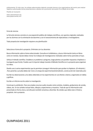 públicamente. En todo caso, los artistas seleccionados deberán conceder licencia a los organizadores del evento para realizar
registros audiovisuales de las presentaciones a efectos de la promoción del evento Por el Medio de la Calle.
Planilla de Inscripción
www.culturachacao.org
www.platanoverde.com




Feria de ciencias

La feria de ciencias consiste en una exposición pública de trabajos científicos, con aportes originales realizados
por los alumnos con la orientación de docentes y con el asesoramiento de especialistas o investigadores.

Todo proyecto de investigación requiere una planificación



Selecciona el tema de tu proyecto. Oriéntate con tus docentes

Busca información sobre el tema seleccionado. Consulta en la biblioteca, y busca información tanto en libros
como en revistas. Quizás debas revisar los trabajos de investigaciones realizadas sobre temas parecidos al tuyo.

Utiliza el método científico. Establece un problema o pregunta, luego plantea una posible respuesta o hipótesis a
la pregunta que hiciste. Puedes usar la hoja de trabajo Usando el Método Científico en tu proyecto para organizar
tus ideas.

Diseña uno o varios experimentos que te permitan conseguir información para probar tu hipótesis. (O refutarla.)
.Para ponerlas a prueba debes dar inicio a la etapa de experimentación(medición, construcción de materiales,etc)

Escribe tus observaciones y los datos obtenidos en los experimentos en una libreta o diario y organízalos en tablas
y gráficas.

Escribe un informe escrito sobre tu investigación.

Construye tu exhibición. Para eso emplea recursos audio visuales como carteles, modelos, grabaciones de sonido,
videos, etc. En los carteles incluye fotos, dibujos y especímenes y muestras. Trata de que la información esté
presentada en forma clara y sencilla pero también atractiva y divertida. No olvides que debe estar el título y
propósito de tu proyecto.




OLIMPIADAS 2011
 