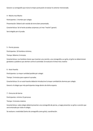 Ganará: La coreografía que reúna la mejor puntuación al evaluar lo anterior mencionado.



4 - Macho mas Macho

Participantes: 1 hombre por colegio

Presentación: Deberá salir vestido de terno bien presentado.

Características: Se le harán pruebas sorpresas y el mas “macho” ganará.

Será elegido por el jurado.




5 - Porros jocosos

Participantes: 10 hombres mínimos

Tiempo: Máximo 3 minutos

Características: Los hombres tienen que inventar una canción, una coreografía y un grito, el grito no deberá tener
garabatos y palabras que atenten contra la actividad. Se evaluará el show más creativo



6 - Auto Huevito

Participantes: La mayor cantidad posible por colegio

Tiempo: 3 minutos para superar la prueba.

Características: En un auto huevito deberán introducirse la mayor cantidad de alumnos por colegio

Ganará: el colegio que más participantes tenga dentro de dicho espacio.



7 - Concurso de barras

Participantes: mínimo 15 personas

Tiempo: 3 minutos máximo

Características: cada colegio deberá presentar una coreografía de porras, y luego presentar un grito o canción que
será entonado por todo el colegio.

Se evaluara: creatividad (tanto de coreografía como grito), coordinación.
 