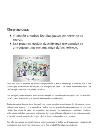 Observaciones:
      Atención a padres los días jueves en horarios de
      recreo.
      Las pruebas modelo de exámenes trimestrales se
      entregarán una semana antes de los mismos.




Una vez más la escuela se siente comprometida a rendir homenaje a quienes día a día
contribuyen al desarrollo de un país, los trabajadores, este 1° de mayo se conmemora el Día
del Trabajador en muchos países del Mundo.


Los trabajadores en este día realizan marchas por las reivindicaciones que luchan durante todo
un año, pero es este día que se realza la importancia del mismo.


Todos los seres de esta tierra de una forma u otra contribuimos al desarrollo de un país y somo
trabajadores innatos o por naturaleza , todos con un granito de arena construimos una gran
nación, las amas de casa, los maestros, los obreros, los pregoneros, albañiles, doctores,
enfermeras, policías, ingenieros, asistentes del hogar, el bedel, el jardinero, los niños que salen
a trabajar para el sustento del hogar… todos tienen su importancia en un país.


Por ello la escuela de igual manera rinde homenaje a todos los trabajadores, realzando la
importancia que tienen los integrantes de la Comunidad Educativa para este día.
 