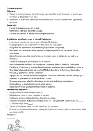 Día del trabajador
Objetivos:
1. Valorar la importancia que tiene el trabajo para dignificar al ser humano y el aporte que
   brinda en el desarrollo de un país.
2. Identificar la diversidad de trabajo realzando los que realizan sus familiares y personas
   cercanas.
Desarrollo:
 Formar grupos pequeños en el aula.
 Nombrar un líder que defienda el grupo.
 Exponer en plenaria el trabajo realizado por los niños.


Actividades significativas en el día del Trabajador:
 Lecturas de recortes de prensa sobre el día del trabajador
 Investigar por qué se celebra el 1° de Mayo Día del Trabajador
 Indagar en los estudiantes sobre el trabajo que tienen sus padres.
 Mencionar las características de algunos trabajos específicos de los padres de los
   estudiantes.
 Narrar historias, cuentos, experiencias y vivencias sobre el trabajo de tus padres y
   familiares.
   Valorar el trabajo por que dignifica al ser humano.
   Describir las características del trabajo que cumple el Médico, Maestro, Sacerdote,
    Presidente, Enfermero, y nombrar las semejanzas que tienen estos trabajadores entre sí.
   Dramatizar algunos trabajos, como el del Médico, Bombero, Enfermeras, Salvavidas,
    Policías, y resaltar que tienen en común.
   Agrupar por las características que tengan en común los diferentes tipos de trabajos y su
    importancia que tienen en el desarrollo de un país.
   Organizar por orden alfabético los diferentes tipos de trabajos o trabajadores.
   Escribe lo que te gustaría ser cuando seas grande.
  Describe el trabajo que realizan los niños trabajadores-
Para los más pequeños:
 Dibujos alusivos en el día del trabajador.
 Dibuja lo que hace tu mami y papi en el trabajo.
 En la casa también trabaja tu mamá dibuja lo que hace.
 Completa oraciones dadas relacionadas al día del Trabajador ( Mi papá trabaja en ____) (
   El doctor trabaja en el ____)
 Valorar el trabajo de todos por que dignifica a las personas.
 Colorea los siguientes oficios que representan los dibujos y nombra las características de lo
  que desempeñan
Pancartas:
 