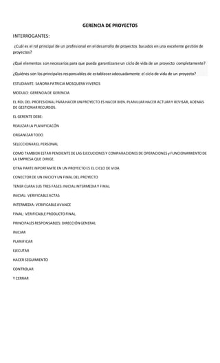 GERENCIA DE PROYECTOS
INTERROGANTES:
¿Cuál es el rol principal de un profesional en el desarrollo de proyectos basados en una excelente gestión de
proyectos?
¿Qué elementos son necesarios para que pueda garantizarse un ciclo de vida de un proyecto completamente?
¿Quiénes son los principales responsables de establecer adecuadamente el ciclo de vida de un proyecto?
ESTUDIANTE: SANDRA PATRICIA MOSQUERA VIVEROS
MODULO: GERENCIA DE GERENCIA
EL ROL DEL PROFESIONALPARA HACERUN PROYECTO ES HACER BIEN.PLANILLARHACER ACTUARY REVISAR, ADEMAS
DE GESTIONARRECURSOS.
EL GERENTE DEBE:
REALIZARLA PLANIFICACÓN
ORGANIZARTODO
SELECCIONAREL PERSONAL
COMO TAMBIEN ESTAR PENDIENTEDE LAS EJECUCIONESY COMPARACIONESDE OPERACIONESyFUNCIONAMIENTODE
LA EMPRESA QUE DIRIGE.
OTRA PARTEINPORTAMTE EN UN PROYECTOES EL CICLO DE VIDA
CONECTORDE UN INICIOY UN FINALDEL PROYECTO
TENER CLARA SUS TRES FASES: INICIALINTERMEDIA Y FINAL
INICIAL: VERIFICABLEACTAS
INTERMEDIA: VERIFICABLEAVANCE
FINAL: VERIFICABLEPRODUCTOFINAL.
PRINCIPALESRESPONSABLES:DIRECCIÓN GENERAL
INICIAR
PLANIFICAR
EJECUTAR
HACER SEGUIMIENTO
CONTROLAR
Y CERRAR