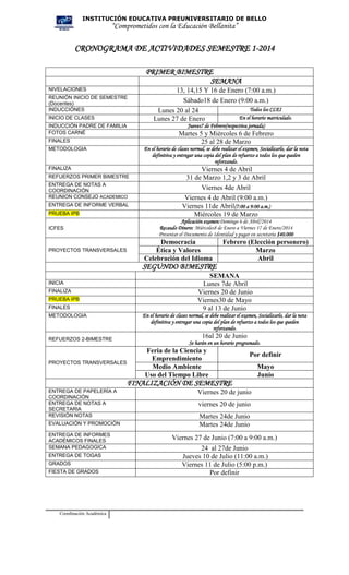 INSTITUCIÓN EDUCATIVA PREUNIVERSITARIO DE BELLO

“Comprometidos con la Educación Bellanita”

CRONOGRAMA DE ACTIVIDADES SEMESTRE 1-2014
PRIMER BIMESTRE
SEMANA
NIVELACIONES
REUNIÓN INICIO DE SEMESTRE
(Docentes)
INDUCCIÓNES
INICIO DE CLASES

Jueves7 de Febrero(respectiva jornada)

INDUCCIÓN PADRE DE FAMILIA
FOTOS CARNÉ

Martes 5 y Miércoles 6 de Febrero
25 al 28 de Marzo

FINALES

En el horario de clases normal, se debe realizar el examen, Socializarlo, dar la nota
definitiva y entregar una copia del plan de refuerzo a todos los que queden
reforzando.

METODOLOGIA

FINALIZA
REFUERZOS PRIMER BIMESTRE
ENTREGA DE NOTAS A
COORDINACIÓN
REUNION CONSEJO ACADEMICO
ENTREGA DE INFORME VERBAL
PRUEBA IPB
ICFES

PROYECTOS TRANSVERSALES

13, 14,15 Y 16 de Enero (7:00 a.m.)
Sábado18 de Enero (9:00 a.m.)
Todos los CLEI
Lunes 20 al 24
En el horario matriculado.
Lunes 27 de Enero

Viernes 4 de Abril
31 de Marzo 1,2 y 3 de Abril
Viernes 4de Abril
Viernes 4 de Abril (9:00 a.m.)
Viernes 11de Abril(7:00 a 9:00 a.m.)
Miércoles 19 de Marzo
Aplicación examen:Domingo 6 de Abril/2014
Recaudo Dinero: Miércoles8 de Enero a Viernes 17 de Enero/2014
Presentar el Documento de Identidad y pagar en secretaría $40.000

Democracia
Ética y Valores
Celebración del Idioma

Febrero (Elección personero)
Marzo
Abril

SEGUNDO BIMESTRE
INICIA
FINALIZA
PRUEBA IPB
FINALES
METODOLOGIA

REFUERZOS 2-BIMESTRE

PROYECTOS TRANSVERSALES

SEMANA
Lunes 7de Abril
Viernes 20 de Junio
Viernes30 de Mayo
9 al 13 de Junio
En el horario de clases normal, se debe realizar el examen, Socializarlo, dar la nota
definitiva y entregar una copia del plan de refuerzo a todos los que queden
reforzando.

16al 20 de Junio
Se harán en un horario programado.

Feria de la Ciencia y
Emprendimiento
Medio Ambiente
Uso del Tiempo Libre

Por definir
Mayo
Junio

FINALIZACIÓN DE SEMESTRE
ENTREGA DE PAPELERÍA A
COORDINACIÓN
ENTREGA DE NOTAS A
SECRETARIA
REVISIÓN NOTAS
EVALUACIÓN Y PROMOCIÓN
ENTREGA DE INFORMES
ACADÉMICOS FINALES
SEMANA PEDAGOGICA
ENTREGA DE TOGAS
GRADOS
FIESTA DE GRADOS

Coordinación Académica

Viernes 20 de junio
viernes 20 de junio
Martes 24de Junio
Martes 24de Junio
Viernes 27 de Junio (7:00 a 9:00 a.m.)
24 al 27de Junio
Jueves 10 de Julio (11:00 a.m.)
Viernes 11 de Julio (5:00 p.m.)
Por definir

 
