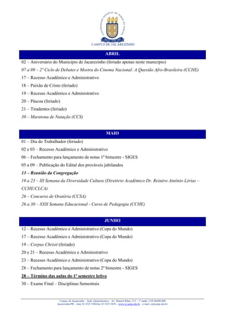 CAMPUS DE JACAREZINHO
Campus de Jacarezinho – Sede Administrativa – Av. Manoel Ribas, 215 – 1º andar, CEP 86400-000
Jacarezinho/PR – fone 43 3525 5384/fax 43 3525 5839 – www.cj.uenp.edu.br – e-mail: cj@uenp.edu.br
ABRIL
02 – Aniversário do Município de Jacarezinho (feriado apenas neste município)
07 a 09 – 2º Ciclo de Debates e Mostra do Cinema Nacional: A Questão Afro-Brasileira (CCHE)
17 – Recesso Acadêmico e Administrativo
18 – Paixão de Cristo (feriado)
19 – Recesso Acadêmico e Administrativo
20 – Páscoa (feriado)
21 – Tiradentes (feriado)
30 – Maratona de Natação (CCS)
MAIO
01 – Dia do Trabalhador (feriado)
02 e 03 – Recesso Acadêmico e Administrativo
06 – Fechamento para lançamento de notas 1º bimestre - SIGES
05 a 09 – Publicação do Edital dos prováveis jubilandos
13 – Reunião da Congregação
19 a 23 – III Semana da Diversidade Cultura (Diretório Acadêmico Dr. Reinéro Antônio Lérias –
CCHE/CLCA)
26 – Concurso de Oratória (CCSA)
26 a 30 – XXII Semana Educacional - Curso de Pedagogia (CCHE)
JUNHO
12 – Recesso Acadêmico e Administrativo (Copa do Mundo)
17 – Recesso Acadêmico e Administrativo (Copa do Mundo)
19 – Corpus Christi (feriado)
20 e 21 – Recesso Acadêmico e Administrativo
23 – Recesso Acadêmico e Administrativo (Copa do Mundo)
28 – Fechamento para lançamento de notas 2º bimestre - SIGES
28 – Término das aulas do 1º semestre letivo
30 – Exame Final – Disciplinas Semestrais
 