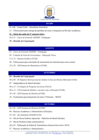 CAMPUS DE JACAREZINHO
Campus de Jacarezinho – Sede Administrativa – Av. Manoel Ribas, 215 – 1º andar, CEP 86400-000
Jacarezinho/PR – fone 43 3525 5384/fax 43 3525 5839 – www.cj.uenp.edu.br – e-mail: cj@uenp.edu.br
JULHO
01 a 04 – Exame Final – Disciplinas Semestrais
11 – Último prazo para entrega de planilhas de notas e frequência na Divisão Acadêmica
21 – Início das aulas do 2º semestre letivo
28 à 31 – Curso de Extensão NEDDIJ - Pedagogia
29 – Reunião da Congregação
AGOSTO
01 – Curso de Extensão NEDDIJ – Pedagogia
05 – Colação de Grau de Licenciatura – Educação Física
11 a 15 – Semana Jurídica (CCSA)
20 – Último prazo para solicitação de trancamento de matrícula para cursos anuais
25 a 29 – XIII Semana de Matemática (CCHE)
SETEMBRO
03 – Reunião da Congregação
04 a 06 – IV Simpósio Internacional de Análise Crítica de Direito (Mestrado CCSA)
07 – Independência do Brasil (feriado)
08 a 12 – I Colóquio de Pesquisa em Letras (CLCA)
08 a 12 – VII Jornada de Debates: encontro com a Filosofia (CCHE)
29 e 30 – XXVI Semana de História (CCHE)
30 – Fechamento para lançamento de notas 3º bimestre – SIGES
OUTUBRO
01 e 02 – XXVI Semana de História (CCHE)
04 – Recesso Acadêmico e Administrativo (Eleições)
07 e 08 – Júri Simulado (DAOM CCSA)
12 – Dia de Nossa Senhora Aparecida – Padroeira do Brasil (feriado)
15 – Dia do Professor (data comemorativa)
20 a 24 – Publicação do Edital de Transferência Interna (Ano Letivo 2015)
27 – Recesso Acadêmico e Administrativo
 