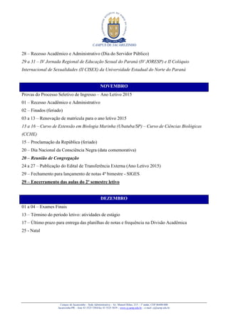 CAMPUS DE JACAREZINHO
Campus de Jacarezinho – Sede Administrativa – Av. Manoel Ribas, 215 – 1º andar, CEP 86400-000
Jacarezinho/PR – fone 43 3525 5384/fax 43 3525 5839 – www.cj.uenp.edu.br – e-mail: cj@uenp.edu.br
28 – Recesso Acadêmico e Administrativo (Dia do Servidor Público)
29 a 31 – IV Jornada Regional de Educação Sexual do Paraná (IV JORESP) e II Colóquio
Internacional de Sexualidades (II CISEX) da Universidade Estadual do Norte do Paraná
NOVEMBRO
Provas do Processo Seletivo de Ingresso – Ano Letivo 2015
01 – Recesso Acadêmico e Administrativo
02 – Finados (feriado)
03 a 13 – Renovação de matrícula para o ano letivo 2015
13 a 16 – Curso de Extensão em Biologia Marinha (Ubatuba/SP) – Curso de Ciências Biológicas
(CCHE)
15 – Proclamação da República (feriado)
20 – Dia Nacional da Consciência Negra (data comemorativa)
20 – Reunião de Congregação
24 a 27 – Publicação do Edital de Transferência Externa (Ano Letivo 2015)
29 – Fechamento para lançamento de notas 4º bimestre - SIGES
29 – Encerramento das aulas do 2º semestre letivo
DEZEMBRO
01 a 04 – Exames Finais
13 – Término do período letivo: atividades de estágio
17 – Último prazo para entrega das planilhas de notas e frequência na Divisão Acadêmica
25 - Natal
 