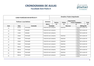 CRONOGRAMA DE AULAS
                                   Faculdade Dom Pedro II


                                                                             Disciplina: Projeto Integralizador
       CURSO TECNÓLOGO EM GESTÃO DE TI

                                                                                         Carga Horária
       Professor: Lucas Barboza                     Semestre
                                                                   Teórica     Prática         Prática Pedagógica         Total
                                                     2013-1          30          30                     30                  90
Aula      Data                     Conteúdo               Atividade                   Recursos                 Bibliografia
         21/mar       Orientação                 Estudo de caso e pesquisa   Datashow                     Disponível no plano de
 12
                                                                                                          ensino.
         11/abr       Avaliação                  Estudo de caso e pesquisa                                Disponível no plano de
 13
                                                                                                          ensino.
         11/abr       Avaliação                  Estudo de caso e pesquisa                                Disponível no plano de
 14
                                                                                                          ensino.
         25/abr       Orientação                 Estudo de caso e pesquisa   Datashow                     Disponível no plano de
 15
                                                                                                          ensino.
         25/abr       Orientação                 Estudo de caso e pesquisa   Datashow                     Disponível no plano de
 16
                                                                                                          ensino.
         25/abr       Orientação                 Estudo de caso e pesquisa   Datashow                     Disponível no plano de
 17
                                                                                                          ensino.
         25/abr       Orientação                 Estudo de caso e pesquisa   Datashow                     Disponível no plano de
 18
                                                                                                          ensino.
         09/mai       Orientação                 Estudo de caso e pesquisa   Datashow                     Disponível no plano de
 19
                                                                                                          ensino.
         09/mai       Orientação                 Estudo de caso e pesquisa   Datashow                     Disponível no plano de
 20
                                                                                                          ensino.
         09/mai       Orientação                 Estudo de caso e pesquisa   Datashow                     Disponível no plano de
 21
                                                                                                          ensino.
         09/mai       Orientação                 Estudo de caso e pesquisa   Datashow                     Disponível no plano de
 22
                                                                                                          ensino.


                                                                                                                                   2
 