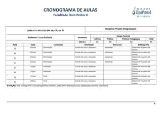 CRONOGRAMA DE AULAS
                                                     Faculdade Dom Pedro II


                                                                                                           Disciplina: Projeto Integralizador
                      CURSO TECNÓLOGO EM GESTÃO DE TI

                                                                                                                       Carga Horária
                       Professor: Lucas Barboza                               Semestre
                                                                                             Teórica         Prática         Prática Pedagógica         Total
                                                                               2013-1          30              30                     30                  90
      Aula                Data                       Conteúdo                       Atividade                       Recursos                 Bibliografia
                         23/mai         Orientação                         Estudo de caso e pesquisa       Datashow                     Disponível no plano de
       23
                                                                                                                                        ensino.
                         23/mai         Orientação                         Estudo de caso e pesquisa       Datashow                     Disponível no plano de
       24
                                                                                                                                        ensino.
                         23/mai         Orientação                         Estudo de caso e pesquisa       Datashow                     Disponível no plano de
       25
                                                                                                                                        ensino.
                         23/mai         Orientação                         Estudo de caso e pesquisa       Datashow                     Disponível no plano de
       26
                                                                                                                                        ensino.
                         13/jun         Avaliação                          Estudo de caso e pesquisa                                    Disponível no plano de
       27
                                                                                                                                        ensino.
                         13/jun         Avaliação                          Estudo de caso e pesquisa                                    Disponível no plano de
       28
                                                                                                                                        ensino.
                         27/jun         Final                              Estudo de caso e pesquisa                                    Disponível no plano de
       29
                                                                                                                                        ensino.
                         27/Jun         Final                              Estudo de caso e pesquisa                                    Disponível no plano de
       30
                                                                                                                                        ensino.
ATENÇÃO: este cronograma é um planejamento, flexível, pode sofrer alterações e/ou adaptações durante o semestre.




                                                                                                                                                                 3
 