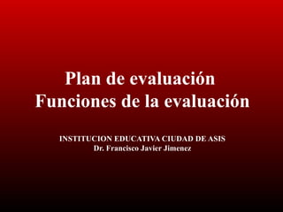 Plan de evaluación
Funciones de la evaluación
INSTITUCION EDUCATIVA CIUDAD DE ASIS
Dr. Francisco Javier Jimenez
 