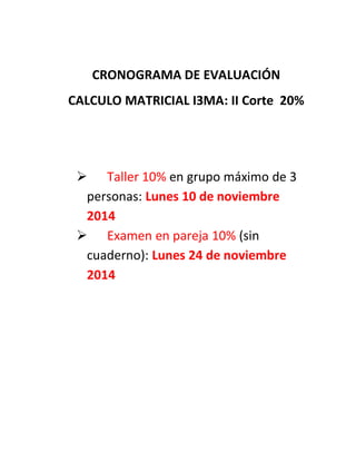 CRONOGRAMA DE EVALUACIÓN 
CALCULO MATRICIAL I3MA: II Corte 20% 
 Taller 10% en grupo máximo de 3 personas: Lunes 10 de noviembre 2014 
 Examen en pareja 10% (sin cuaderno): Lunes 24 de noviembre 2014 
