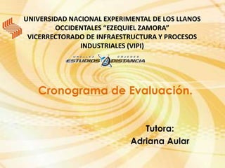 UNIVERSIDAD NACIONAL EXPERIMENTAL DE LOS LLANOS
        OCCIDENTALES “EZEQUIEL ZAMORA”
 VICERRECTORADO DE INFRAESTRUCTURA Y PROCESOS
               INDUSTRIALES (VIPI)




   Cronograma de Evaluación.


                               Tutora:
                            Adriana Aular
 