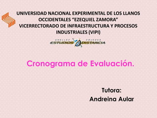 UNIVERSIDAD NACIONAL EXPERIMENTAL DE LOS LLANOS
        OCCIDENTALES “EZEQUIEL ZAMORA”
 VICERRECTORADO DE INFRAESTRUCTURA Y PROCESOS
               INDUSTRIALES (VIPI)




   Cronograma de Evaluación.


                              Tutora:
                           Andreina Aular
 