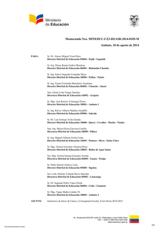 Memorando Nro. MINEDUC-CZ3-DZASR-2014-0105-M 
Ambato, 18 de agosto de 2014 
Av. Amazonas N34-451 entre Av. Atahualpa y Juan Pablo Sanz 
Telf.: + (593 2) 3961300/1400/1500 
www.educacion.gob.ec 
PARA: Sr. Dr. Alonso Miguel Viera Pérez 
Director Distrital de Educación 05D04 - Pujilí - Saquisilí 
Sr. Ing. Dimas Renan Gaibor Mendoza 
Director Distrital de Educación 06D01 - Riobamba Chambo 
Sr. Ing. Edwin Segundo Campaña Moya 
Director Distrital de Educación 18D04 - Pelileo - Patate 
Sr. Ing. Fausto Fernando Mancheno Tenelema 
Director Distrital de Educación 06D02 - Chunchi - Alausí 
Srta. Gretty Leila Vargas Sanchez 
Directora Distrital de Educación 16D02 - Arajuno 
Sr. Mgs. José Ramiro Velastegui Flores 
Director Distrital de Educación 18D01 - Ambato 1 
Sr. Ing. Klever Alberto Medina Astudillo 
Director Distrital de Educación 05D06 - Salcedo 
Sr. Dr. Luis Enrique Ávila Granda 
Director Distrital de Educación 18D06 - Quero - Cevallos - Mocha - Tisaleo 
Srta. Ing. Mayra Eloisa Guevara Castillo 
Directora Distrital de Educación 18D05 - Píllaro 
Sr. Ing. Miguel Gilberto Grefa Cerda 
Director Distrital de Educación 16D01 - Pastaza - Mera - Santa Clara 
Sr. Mgs. Nelson Giovanni Alulema Pérez 
Director Distrital de Educación 18D03 - Baños de Agua Santa 
Sra. Mgs. Norma Susana Gonzalez Arroba 
Directora Distrital de Educación 06D05 - Guano - Penipe 
Sr. Pablo Daniel Córdova León 
Director Distrital de Educación 05D05 - Sigchos 
Sra. Lcda. Paulina Yolanda Bravo Bastidas 
Directora Distrital de Educación 05D01 - Latacunga 
Sr. Dr. Segundo Pedro Yepez Pucha 
Director Distrital de Educación 06D04 - Colta - Guamote 
Sr. Mgs. Tupac Malku Caluña Til 
Director Distrital de Educación 18D02 - Ambato 2 
ASUNTO: Instructivo de Inicio de Clases y Cronograma Escolar, Ciclo Sierra 2014-2015 
1/2 
* Documento generado por Quipux 
 