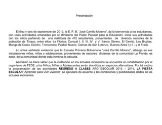 Presentación
El diez y seis de septiembre del 2013, la E. P. B. “José Carrillo Moreno”, da la bienvenida a los estudiantes,
con unas actividades emanadas por el Ministerio del Poder Popular para la Educación, inicia sus actividades
con los niños partiendo de una matrícula de 472 estudiantes, provenientes de diversos sectores de la
población de Tinaco, entre ellos: La Florida; Corozal I, II, III, IV y V; Banco Obrero, El Cerrito, Las Brujitas,
Manga de Coleo, Dividivi, Tronconero, Pueblo Nuevo, Colinas de San Lorenzo, Buenos Aires I y II , y el Fraile
Lo antes señalado evidencia que la Escuela Primaria Bolivariana “José Carrillo Moreno”, alberga en sus
instalaciones niños, niñas y adolescentes, provenientes de sectores distantes de la comunidad La Florida, es
decir, de la comunidad donde está inmersa la escuela.
Asimismo se hace saber que la institución en los actuales momentos se encuentra en rehabilitación por el
organismo de FEDE, y los Niños, Niñas y Adolescentes serán atendidos en espacios alternativos. Por tal motivo
la programación de las actividades REGRESO A CLASES AÑO ESCOLAR 2013 – 2014, LA FIESTA
ESCOLAR “Aprender para vivir viviendo” se ejecutara de acuerdo a las condiciones y posibilidades dadas en los
actuales momentos.
 