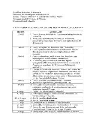 República Bolivariana de Venezuela
Ministerio del Poder Popular para la Educación
Escuela Técnica Asistencial “Dr. Osmar Uridán Sánchez Paredes”
Caucagua. Estado Bolivariano de Miranda.
Coordinación de Evaluación
CRONOGRAMA DE ACTIVIDADES DEL III MOMENTO. AÑO ESCOLAR 2018-2019
FECHAS ACTIVIDADES
22-abril 1. Entrega de notas definitivas del II momento a la Coordinación de
Evaluación.
2. Inicio del III momento con estudiantes sin evaluaciones
parciales(fase diagnóstica y de refuerzo para la planificación del
III momento)
23-abril 3. Entrega de carpetas del II momento a los Orientadores.
4. Clases regulares del III momento. Sin evaluaciones parciales
(Fase diagnóstica y de refuerzo para planificación del III
momento)
24-abril 5. Clases regulares hasta las 11:50 a.m. (fase diagnóstica y de
refuerzo para la planificación del III momento).
6. IV reunión con los docentes a las 1:00 p.m. Agenda: 1.-
Cronograma del III momento (Coordinación de Evaluación). 2.-
Proyectos de aprendizaje del III momento (Subdirección
académica).
25-abril 7. Consejos de cursos del II momento a partir de las 7:30 a.m. por
orden de llegada de los profesores orientadores. Este día no hay
actividades con estudiantes. Se recuerda que todos los docentes
deben asistir a los consejos de cursos según el Reglamento de la
Ley del Ejercicio de la Profesión Docente.
26-abril 8. Entrega de boletas correspondientes al II momento.
9. Asamblea de representantes (dirección de la ETA).
29-abril 10. Inicio del III momento de áreas pendientes; inducción,
preparación y aplicación de las actividades de superación
pedagógica, hasta el 17-mayo.
01-mayo 11. Feriado “Día internacional del trabajador”
03-mayo 12. Fecha tope de entrega de planificación del III momento a la
Coordinación de Evaluación.
06 al 10-mayo 13. Reto de Castellano Institucional
15-mayo 14. Reto de Castellano Circuital.
17-mayo 15. Culminación del III momento de áreas pendientes.
27-mayo 16. Inicio del IV momento de áreas pendientes hasta el 14-junio.
28-mayo 17. Entrega del corte de notas por parte de los profesores a la
Coordinación de Evaluación. Fecha tope 30-mayo.
30-mayo 18. Entrega de los cortes de notas a los representantes en horas de
 