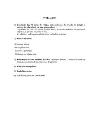 AVALIAÇÕES
1) Conclusão das 70 horas de estágio, com aplicação do projeto no colégio e
entrega do relatório de caráter monográfico.
O professor de PPE e da escola deverão receber com antecedência todo o material
impresso, o gabarito e o plano de aula.
Os relatórios serão apresentados à turma no final do semestre.
2) Leitura de textos:
- Ensino de leitura;
- Produção textual;
- Ensino de gramática;
- Oralidade em sala de aula.
3) Elaboração de uma unidade didática, totalmente inédita. O material deverá ser
digitado, acompanhado de objetivos e de gabarito.
4) Relatório monográfico.
5) Trabalho escrito.
6) Atividades feitas em sala de aula.
 