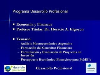 Programa Desarrollo Profesional Economía y Finanzas Profesor Titular: Dr. Horacio A. Irigoyen Temario Análisis Macroeconómico Argentino Formación del Consultor Financiero Formulación y Evaluación de Proyectos de Inversión Presupuesto Económico-Financiero para PyME´s  Desarrollo Profesional 