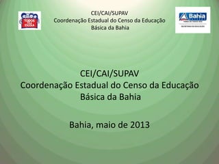 CEI/CAI/SUPAV
Coordenação Estadual do Censo da Educação
Básica da Bahia
CEI/CAI/SUPAV
Coordenação Estadual do Censo da Educação
Básica da Bahia
Bahia, maio de 2013
 
