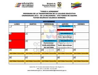 "TODOS A APRENDER"
              PROGRAMA DE LA TRANSFOMCIÓN DE LA CALIDAD EDUCATIVA
             CRONOGRAMA 2012 – EE LA MILAGROSA – STO TOMÁS DE AQUINO
                       TUTOR MAURICIO VALENCIA HERRERA

                                                      NOVIEMBRE
     LUNES                MARTES                      MIÉRCOLES                          JUEVES                    VIERNES
                                                                                 1        EE LAM-STA          2

                                                                                 Movilizac. Sindical

5                 6                               7                              8     EE LAM-STA 8ª.1        9
                                                                                  R Mallas Curric Mat 0º,1º
                                                                                 Com. Aprendizaje
                                                                                 Lineamientos Leng. y Mat.
12                13                             14     EE LAM-STA 8ª.2          15    EE LAM-STA 8ª.3        16
                                                      Presentación                R Mallas Curric Mat 2º,3º
                                                   PLAN NACIONAL                 Com. Aprendizaje
                                                      DE LECTURA                 Lineamientos Matem.
19                20                             21                              22                           23


SISTEMATIZACIÓN   SISTEMATIZACIÓN                 SISTEMATIZACIÓN                SISTEMATIZACIÓN              SISTEMATIZACIÓN

26                27                             28                              29                           30


SISTEMATIZACIÓN   SISTEMATIZACIÓN                 SISTEMATIZACIÓN                SISTEMATIZACIÓN              SISTEMATIZACIÓN



                          Calle 43 No. 57-14 Centro Administrativo Nacional, CAN, Bogotá, D.C.
                                        PBX: (057) (1) 222 2800 - Fax 222 4953
                       www.mineducacion.gov.co - atencionalciudadano@mineducacion.gov.co
 