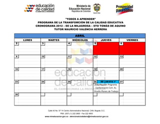 "TODOS A APRENDER"
              PROGRAMA DE LA TRANSFOMCIÓN DE LA CALIDAD EDUCATIVA
             CRONOGRAMA 2012 – EE LA MILAGROSA – STO TOMÁS DE AQUINO
                       TUTOR MAURICIO VALENCIA HERRERA

                                                        ABRIL
     LUNES              MARTES                      MIÉRCOLES                          JUEVES                  VIERNES
2               3                              4                               5                          6




9               10                             11                              12                         13




16              17                             18                              19                         20




23              24                             25                              26     EE LAM-STA 1ª       27
                                                                               Presentación Programa
                                                                                Conformación Com. Az.
                                                                               Diseño Planes de Trabajo
30




                        Calle 43 No. 57-14 Centro Administrativo Nacional, CAN, Bogotá, D.C.
                                      PBX: (057) (1) 222 2800 - Fax 222 4953
                     www.mineducacion.gov.co - atencionalciudadano@mineducacion.gov.co
 