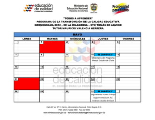 "TODOS A APRENDER"
              PROGRAMA DE LA TRANSFOMCIÓN DE LA CALIDAD EDUCATIVA
             CRONOGRAMA 2012 – EE LA MILAGROSA – STO TOMÁS DE AQUINO
                       TUTOR MAURICIO VALENCIA HERRERA

                                                        MAYO
     LUNES              MARTES                       MIÉRCOLES                         JUEVES                    VIERNES
                1                               2                              3                            4




7                8                              9                              10      EE LAM-STA 2ª        11
                                                                               Materiales del Programa
                                                                               Metod Estudio de Clase

14              15                             16                              17                           18




21              22                             23                              24                           25




28              29                             30                              31      EE LAM-STA 3ª
                                                                               Seguimiento Planes Trabajo
                                                                                 Seguimiento Com. Az.
                                                                                Análisis Estudio de Clase

                        Calle 43 No. 57-14 Centro Administrativo Nacional, CAN, Bogotá, D.C.
                                      PBX: (057) (1) 222 2800 - Fax 222 4953
                     www.mineducacion.gov.co - atencionalciudadano@mineducacion.gov.co
 