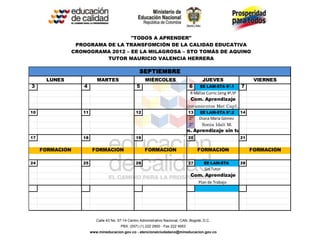 "TODOS A APRENDER"
               PROGRAMA DE LA TRANSFOMCIÓN DE LA CALIDAD EDUCATIVA
              CRONOGRAMA 2012 – EE LA MILAGROSA – STO TOMÁS DE AQUINO
                        TUTOR MAURICIO VALENCIA HERRERA

                                                  SEPTIEMBRE
      LUNES              MARTES                       MIÉRCOLES                         JUEVES                      VIERNES
3                4                               5                              6      EE LAM-STA 6ª.1        7
                                                                                 R Mallas Curric Leng 4º,5º
                                                                                 Com. Aprendizaje
                                                                             Lineamientos Mat Cap1,2
10               11                             12                              13     EE LAM-STA 6ª.2        14
                                                                                2º    Diana María Gómez
                                                                                2º     Sonia Idalí M.
                                                                          Com. Aprendizaje sin tutor
17               18                             19                              20                            21


     FORMACIÓN         FORMACIÓN                     FORMACIÓN                       FORMACIÓN                     FORMACIÓN

24               25                             26                              27       EE LAM-STA           28
                                                                                         Sin Tutor
                                                                                 Com. Aprendizaje
                                                                                      Plan de Trabajo




                         Calle 43 No. 57-14 Centro Administrativo Nacional, CAN, Bogotá, D.C.
                                       PBX: (057) (1) 222 2800 - Fax 222 4953
                      www.mineducacion.gov.co - atencionalciudadano@mineducacion.gov.co
 