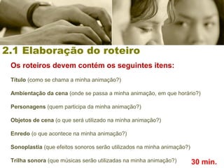 2.1 Elaboração do roteiro
Os roteiros devem contém os seguintes itens:
Título (como se chama a minha animação?)
Ambientação da cena (onde se passa a minha animação, em que horário?)
Personagens (quem participa da minha animação?)
Objetos de cena (o que será utilizado na minha animação?)
Enredo (o que acontece na minha animação?)
Sonoplastia (que efeitos sonoros serão utilizados na minha animação?)
Trilha sonora (que músicas serão utilizadas na minha animação?) 30 min.
 