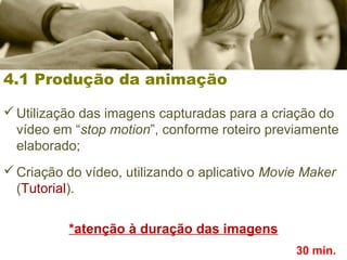4.1 Produção da animação
Utilização das imagens capturadas para a criação do
vídeo em “stop motion”, conforme roteiro previamente
elaborado;
Criação do vídeo, utilizando o aplicativo Movie Maker
(Tutorial).
*atenção à duração das imagens
30 min.
 