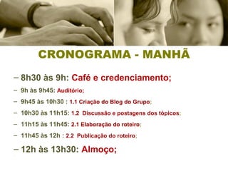 CRONOGRAMA - MANHÃ
– 8h30 às 9h: Café e credenciamento;
– 9h às 9h45: Auditório;
– 9h45 às 10h30 : 1.1 Criação do Blog do Grupo;
– 10h30 às 11h15: 1.2 Discussão e postagens dos tópicos;
–
– 11h15 às 11h45: 2.1 Elaboração do roteiro;
– 11h45 às 12h : 2.2 Publicação do roteiro;
– 12h às 13h30: Almoço;–
 