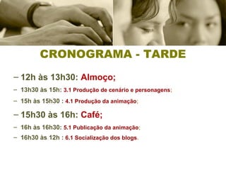 – 12h às 13h30: Almoço;
– 13h30 às 15h: 3.1 Produção de cenário e personagens;
– 15h às 15h30 : 4.1 Produção da animação;
– 15h30 às 16h: Café;–
– 16h às 16h30: 5.1 Publicação da animação;
– 16h30 às 12h : 6.1 Socialização dos blogs.
CRONOGRAMA - TARDE
 