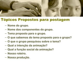 Tópicos Propostos para postagem
– Nome do grupo.
– Nome dos componentes do grupo.
– Tema proposto para o grupo.
– O que sabemos do tema proposto para o grupo?
– O que o grupo pesquisou sobre o tema?
– Qual a intenção da animação?
– Qual a função social da animação?
– Nosso roteiro.
– Nossa produção.
 