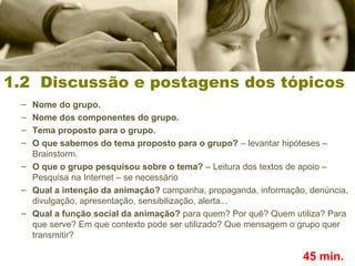 – Nome do grupo.
– Nome dos componentes do grupo.
– Tema proposto para o grupo.
– O que sabemos do tema proposto para o grupo? – levantar hipóteses –
Brainstorm.
– O que o grupo pesquisou sobre o tema? – Leitura dos textos de apoio –
Pesquisa na Internet – se necessário
– Qual a intenção da animação? campanha, propaganda, informação, denúncia,
divulgação, apresentação, sensibilização, alerta...
– Qual a função social da animação? para quem? Por quê? Quem utiliza? Para
que serve? Em que contexto pode ser utilizado? Que mensagem o grupo quer
transmitir?
1.2 Discussão e postagens dos tópicos
45 min.
 