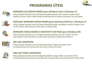 WINDOWS LIVE MOVIE MAKER (para Windows Vista e Windows 7)
http://www.baixaki.com.br/download/windows-live-movie-maker.htm
Acabaram os testes e agora o editor de vídeos da Microsoft está nos trinques, mais bonito e com mais efeitos.
PORTABLE WINDOWS MOVIE MAKER (para Windows XP/Vista e Windows 7)
http://www.baixaki.com.br/download/portable-windows-movie-maker.htm
Um dos melhores editores básicos de vídeo agora em versão portátil.
WINDOWS MOVIE MAKER 2 CREATIVITY FUN PACK (para Windows XP)
http://www.baixaki.com.br/download/windows-movie-maker-2.htm
Uma coleção de extras para deixar seus vídeos ainda mais legais no Windows Movie Maker 2.
ABC 3GP CONVERTER
http://www.baixaki.com.br/download/abc-3gp-converter.htm
Um programa básico para você converter seus vídeos e assisti-los no celular.
FREE 3GP VIDEO CONVERTER
http://www.baixaki.com.br/download/free-3gp-video-converter.htm
Converta facilmente seus vídeos do celular (3GP) para os formatos mais convencionais do PC (AVI, MP4 e MP3).
PROGRAMAS ÚTEIS
 